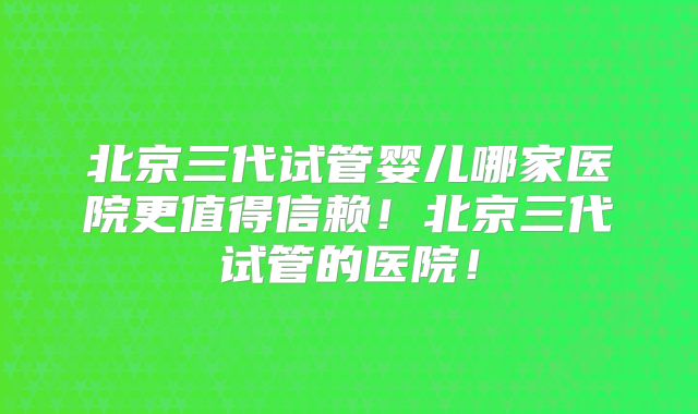 北京三代试管婴儿哪家医院更值得信赖！北京三代试管的医院！