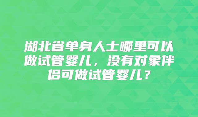 湖北省单身人士哪里可以做试管婴儿,没有对象伴侣可做试管婴儿?