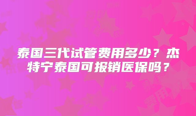 泰国三代试管费用多少？杰特宁泰国可报销医保吗？