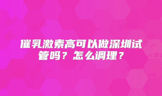 催乳激素高可以做深圳试管吗?怎么调理?