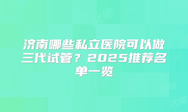 济南哪些私立医院可以做三代试管？2025推荐名单一览