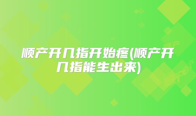 顺产开几指开始疼(顺产开几指能生出来)