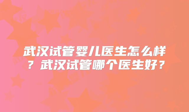 武汉试管婴儿医生怎么样？武汉试管哪个医生好？