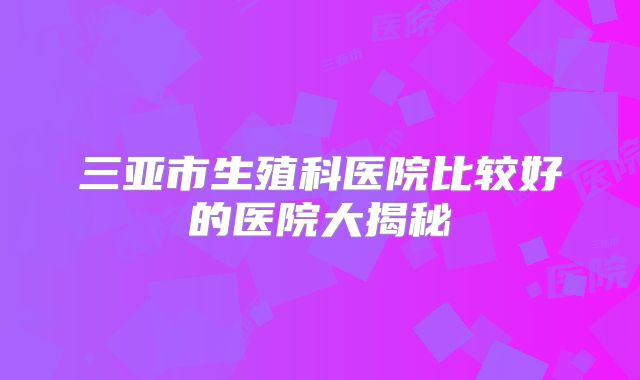 三亚市生殖科医院比较好的医院大揭秘