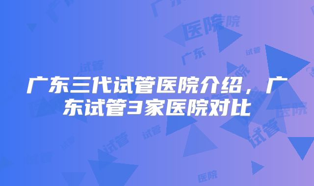 广东三代试管医院介绍，广东试管3家医院对比
