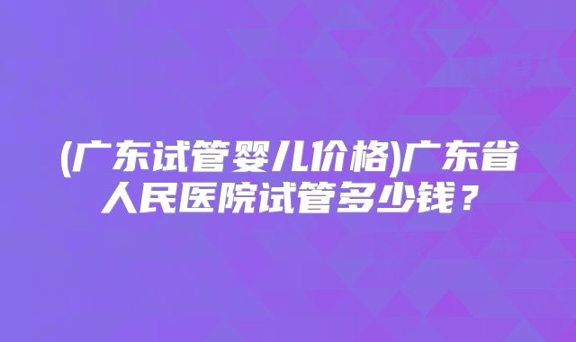 (广东试管婴儿价格)广东省人民医院试管多少钱?