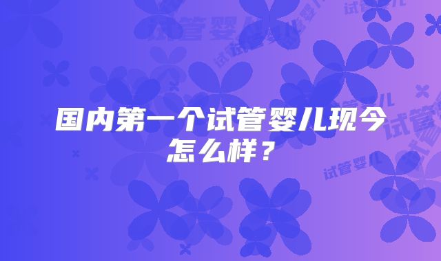 国内第一个试管婴儿现今怎么样？