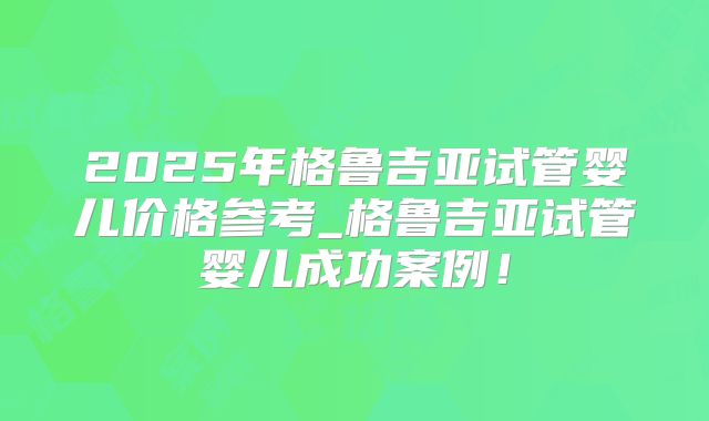 2025年格鲁吉亚试管婴儿价格参考_格鲁吉亚试管婴儿成功案例!
