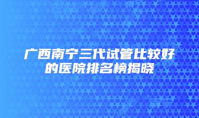 广西南宁三代试管比较好的医院排名榜揭晓