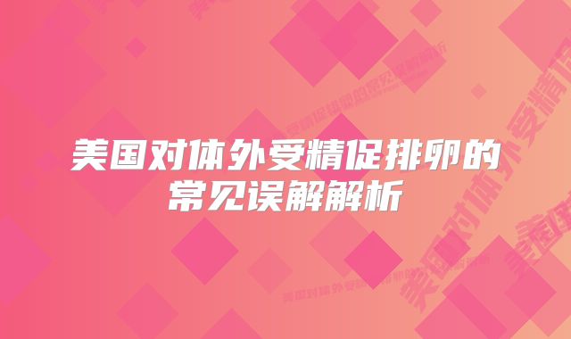 美国对体外受精促排卵的常见误解解析