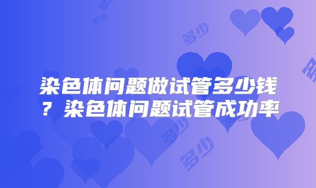 染色体问题做试管多少钱？染色体问题试管成功率