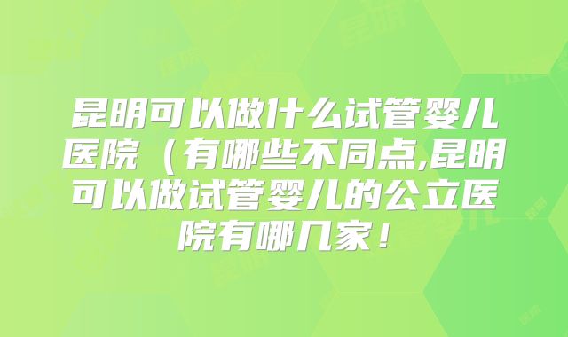 昆明可以做什么试管婴儿医院（有哪些不同点,昆明可以做试管婴儿的公立医院有哪几家！
