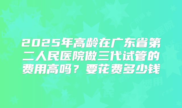 2025年高龄在广东省第二人民医院做三代试管的费用高吗？要花费多少钱