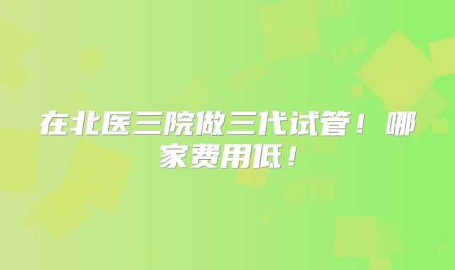 在北医三院做三代试管！哪家费用低！