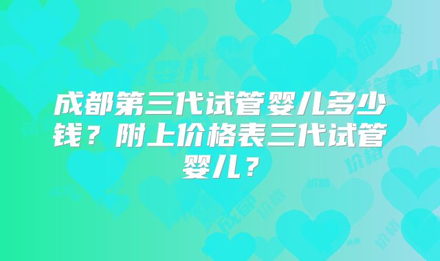 成都第三代试管婴儿多少钱?附上价格表三代试管婴儿?