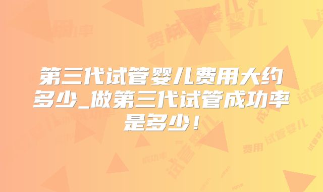 第三代试管婴儿费用大约多少_做第三代试管成功率是多少！