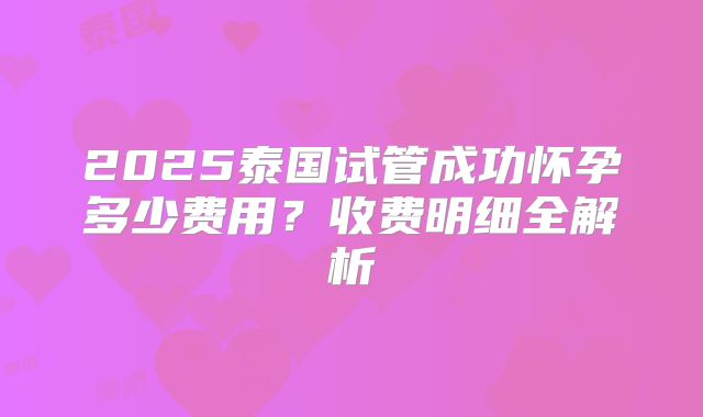 2025泰国试管成功怀孕多少费用?收费明细全解析