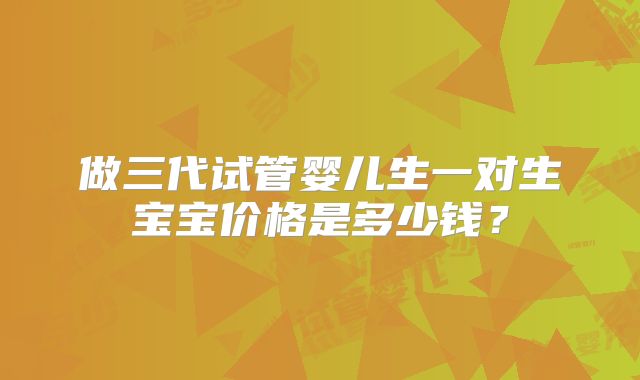 做三代试管婴儿生一对生宝宝价格是多少钱?