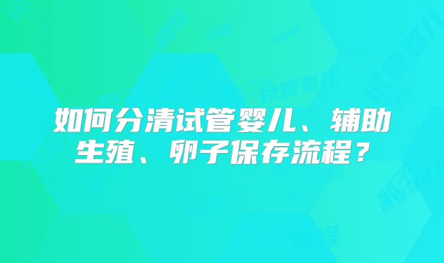 如何分清试管婴儿、辅助生殖、卵子保存流程？