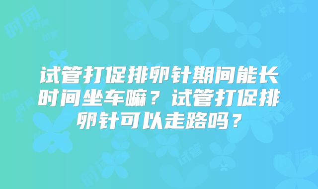 试管打促排卵针期间能长时间坐车嘛？试管打促排卵针可以走路吗？