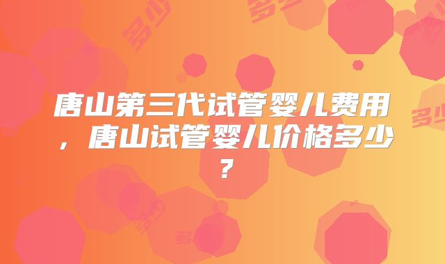 唐山第三代试管婴儿费用,唐山试管婴儿价格多少?
