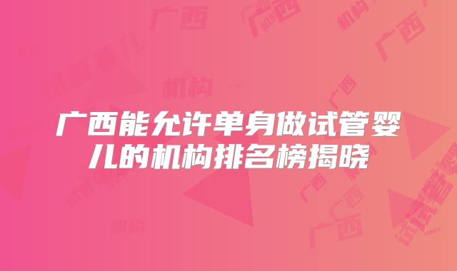 广西能允许单身做试管婴儿的机构排名榜揭晓