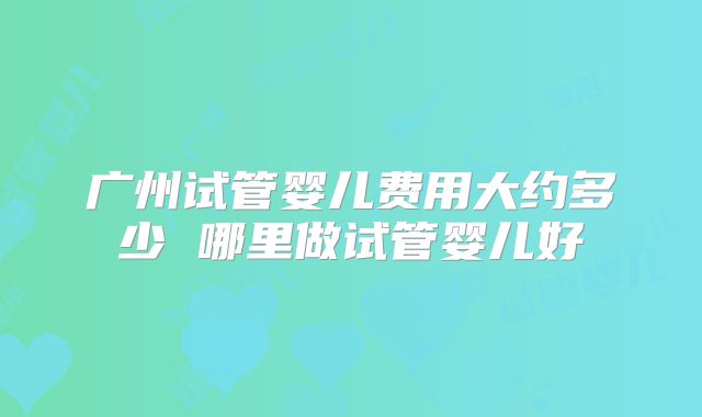 广州试管婴儿费用大约多少 哪里做试管婴儿好