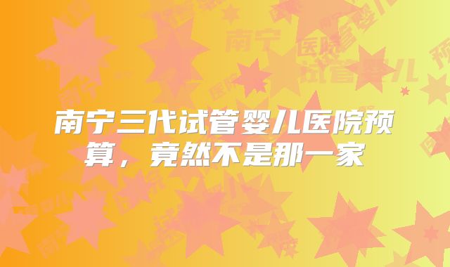 南宁三代试管婴儿医院预算,竟然不是那一家