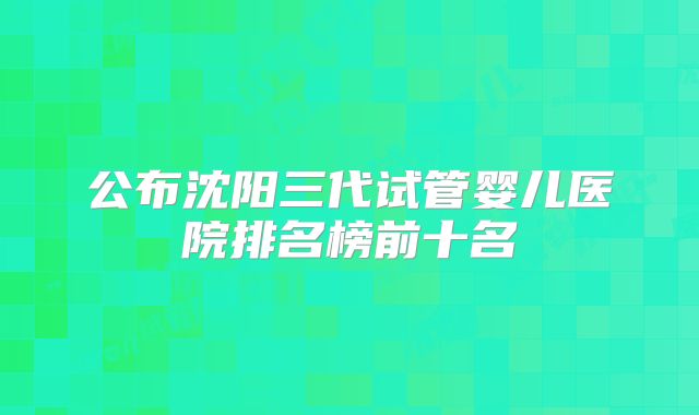公布沈阳三代试管婴儿医院排名榜前十名