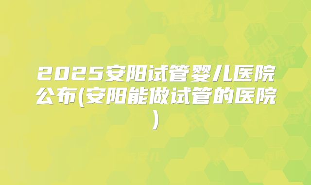 2025安阳试管婴儿医院公布(安阳能做试管的医院)