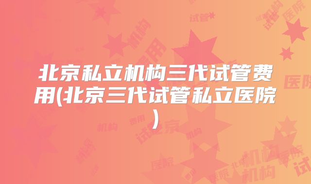 北京私立机构三代试管费用(北京三代试管私立医院)