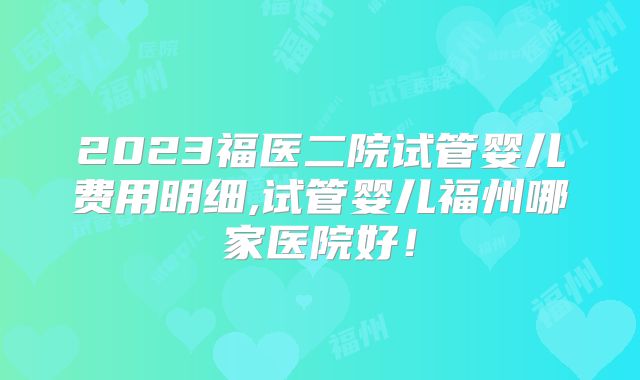 2023福医二院试管婴儿费用明细,试管婴儿福州哪家医院好！