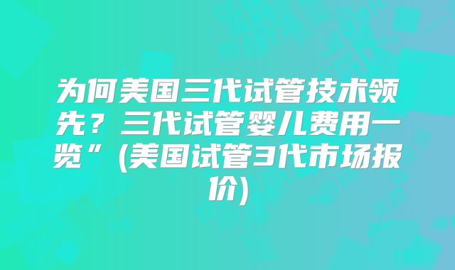 为何美国三代试管技术领先？三代试管婴儿费用一览”(美国试管3代市场报价)
