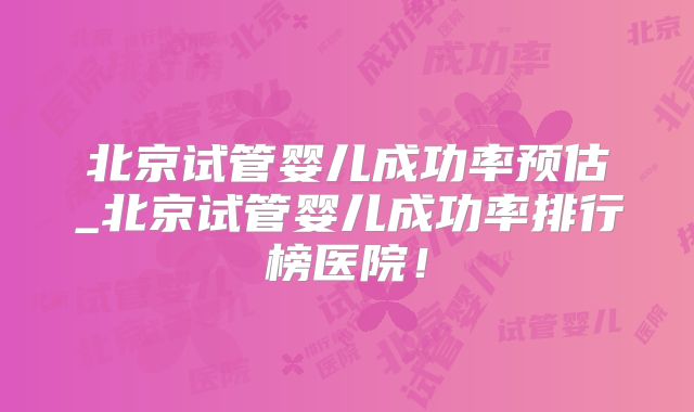 北京试管婴儿成功率预估_北京试管婴儿成功率排行榜医院！