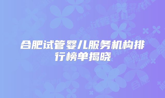合肥试管婴儿服务机构排行榜单揭晓