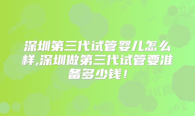 深圳第三代试管婴儿怎么样,深圳做第三代试管要准备多少钱！