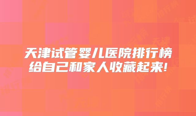 天津试管婴儿医院排行榜给自己和家人收藏起来!