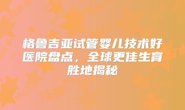 格鲁吉亚试管婴儿技术好医院盘点，全球更佳生育胜地揭秘