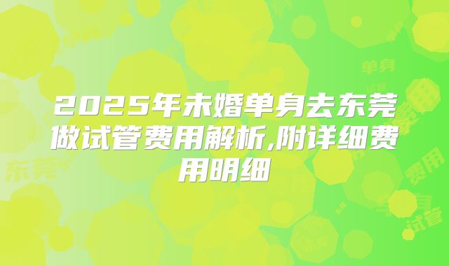 2025年未婚单身去东莞做试管费用解析,附详细费用明细
