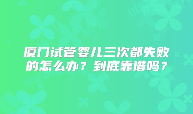 厦门试管婴儿三次都失败的怎么办?到底靠谱吗?