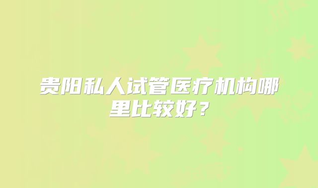 贵阳私人试管医疗机构哪里比较好？
