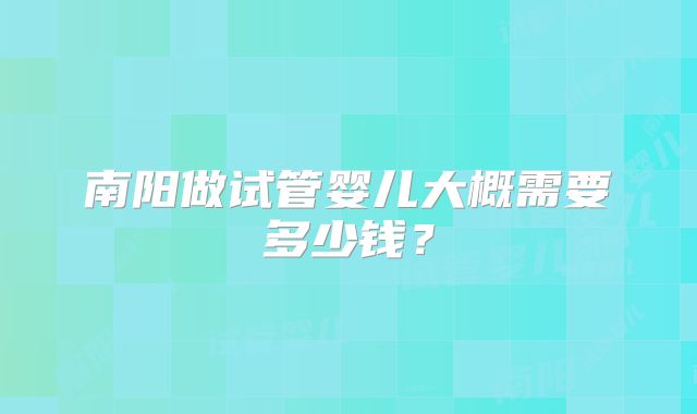 南阳做试管婴儿大概需要多少钱？