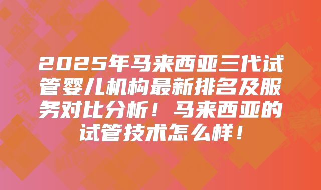 2025年马来西亚三代试管婴儿机构最新排名及服务对比分析！马来西亚的试管技术怎么样！