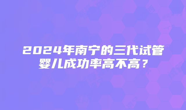 2024年南宁的三代试管婴儿成功率高不高？