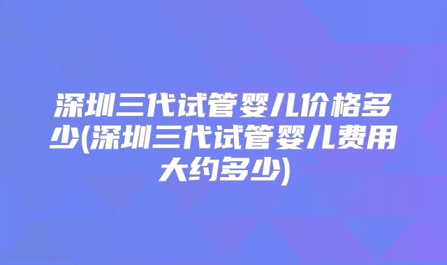 深圳三代试管婴儿价格多少(深圳三代试管婴儿费用大约多少)