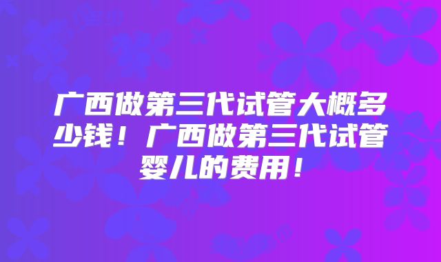 广西做第三代试管大概多少钱!广西做第三代试管婴儿的费用!