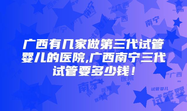 广西有几家做第三代试管婴儿的医院,广西南宁三代试管要多少钱！