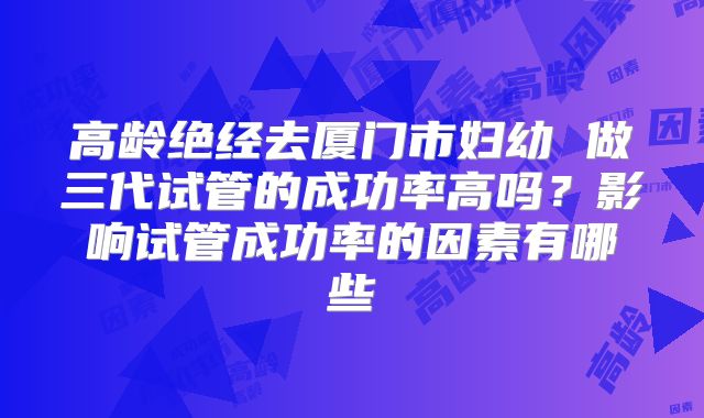 高龄绝经去厦门市妇幼 做三代试管的成功率高吗？影响试管成功率的因素有哪些