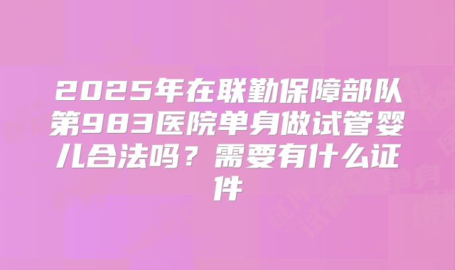 2025年在联勤保障部队第983医院单身做试管婴儿合法吗？需要有什么证件