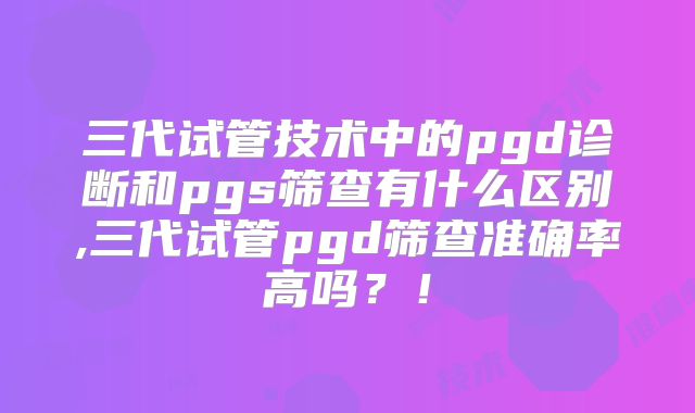 三代试管技术中的pgd诊断和pgs筛查有什么区别,三代试管pgd筛查准确率高吗？！